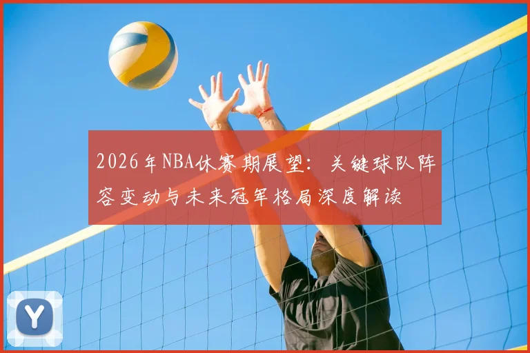 2026年NBA休赛期展望:关键球队阵容变动与未来冠军格局深度解读