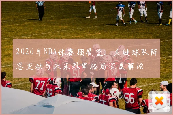 2026年NBA休赛期展望:关键球队阵容变动与未来冠军格局深度解读