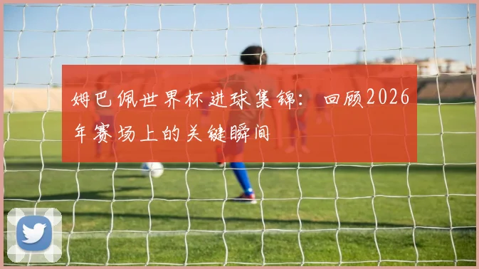 姆巴佩世界杯进球集锦:回顾2026年赛场上的关键瞬间