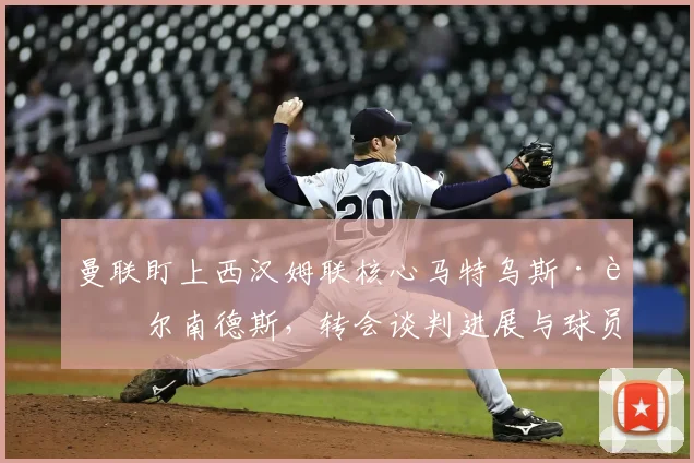 曼联盯上西汉姆联核心马特乌斯·费尔南德斯,转会谈判进展与球员分析