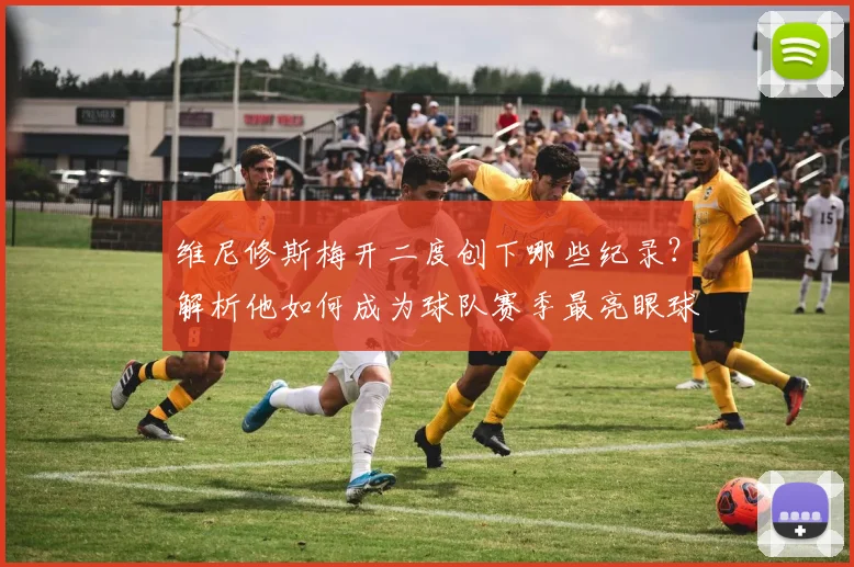 维尼修斯梅开二度创下哪些纪录?解析他如何成为球队赛季最亮眼球星