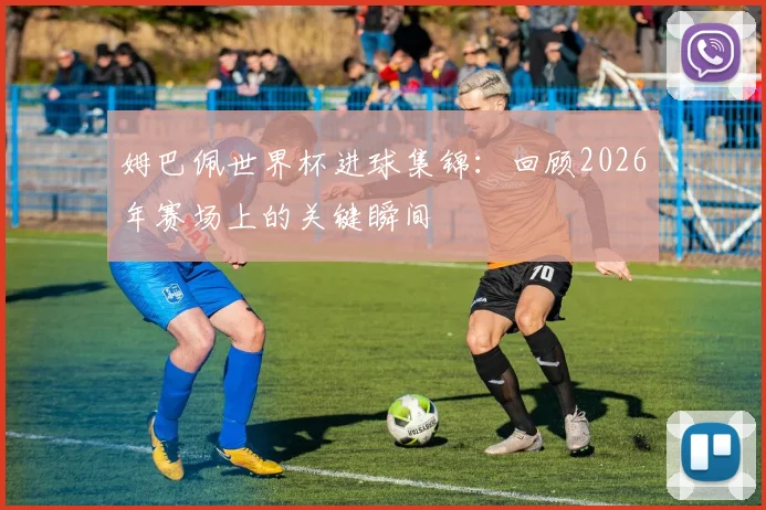 姆巴佩世界杯进球集锦：回顾2026年赛场上的关键瞬间