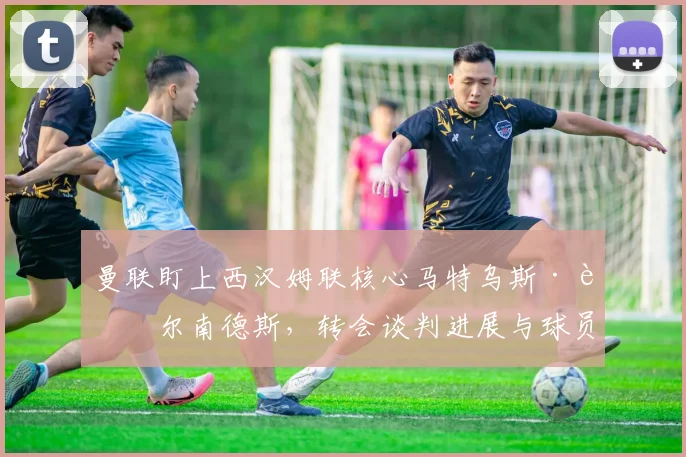 曼联盯上西汉姆联核心马特乌斯·费尔南德斯,转会谈判进展与球员分析