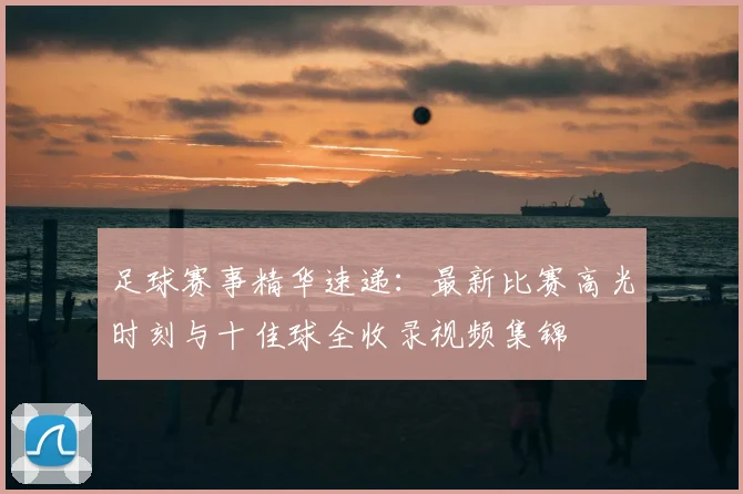 足球赛事精华速递:最新比赛高光时刻与十佳球全收录视频集锦