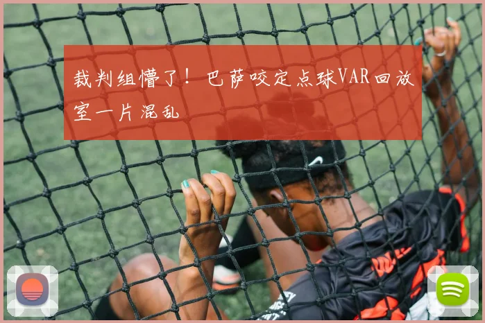 裁判组懵了!巴萨咬定点球VAR回放室一片混乱